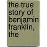 The True Story Of Benjamin Franklin, The by Elbridge Streeter Brooks