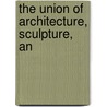 The Union Of Architecture, Sculpture, An by John Britton