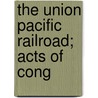 The Union Pacific Railroad; Acts Of Cong by Union Pacific Railroad Company