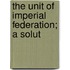 The Unit Of Imperial Federation; A Solut