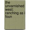 The Unvarnished West; Ranching As I Foun by James Matthew Pollock