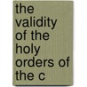 The Validity Of The Holy Orders Of The C by Frederick George Lee