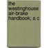 The Westinghouse Air-Brake Handbook; A C
