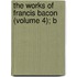 The Works Of Francis Bacon (Volume 4); B