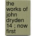 The Works Of John Dryden  14 ; Now First