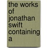 The Works Of Jonathan Swift Containing A by Johathan Swift