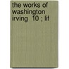 The Works Of Washington Irving  10 ; Lif by Washington Washington Irving