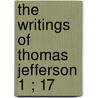The Writings Of Thomas Jefferson  1 ; 17 by Thomas Jefferson