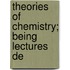 Theories Of Chemistry; Being Lectures De