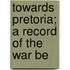 Towards Pretoria; A Record Of The War Be