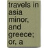 Travels In Asia Minor, And Greece; Or, A