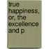 True Happiness, Or, The Excellence And P