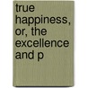 True Happiness, Or, The Excellence And P by John Gregory Pike