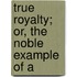 True Royalty; Or, The Noble Example Of A