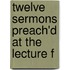 Twelve Sermons Preach'd At The Lecture F
