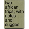 Two African Trips; With Notes And Sugges by Edward North Buxton