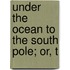 Under The Ocean To The South Pole; Or, T