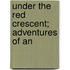 Under The Red Crescent; Adventures Of An