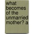 What Becomes Of The Unmarried Mother? A
