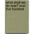 What Shall We Do Now? Over Five Hundred