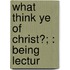 What Think Ye Of Christ?; : Being Lectur