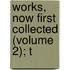 Works, Now First Collected (Volume 2); T