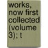 Works, Now First Collected (Volume 3); T