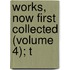 Works, Now First Collected (Volume 4); T