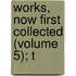 Works, Now First Collected (Volume 5); T
