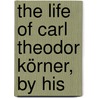 The Life Of Carl Theodor Körner, By His by Christian Gottfried Korner