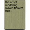 The Art Of Modelling Waxen Flowers, Fruit door George William Francis