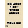 King Capital; A Tale Of Provincial Ambition door William Sime