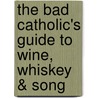The Bad Catholic's Guide to Wine, Whiskey & Song door John Zmirak