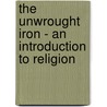 The Unwrought Iron - An Introduction To Religion by Frederick May Eliot