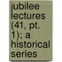 Jubilee Lectures (41, Pt. 1); A Historical Series