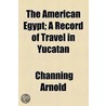 The American Egypt; A Record Of Travel In Yucatan by Channing Arnold