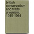 British Conservatism And Trade Unionism, 1945-1964