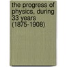 The Progress Of Physics, During 33 Years (1875-1908) by Sir Arthur Schuster