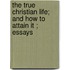 The True Christian Life; And How To Attain It ; Essays