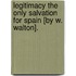 Legitimacy The Only Salvation For Spain [By W. Walton].