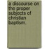 A Discourse On The Proper Subjects Of Christian Baptism.