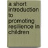 A Short Introduction To Promoting Resilience In Children