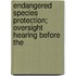 Endangered Species Protection; Oversight Hearing Before the