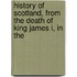History of Scotland, from the Death of King James I, in the