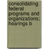 Consolidating Federal Programs and Organizations; Hearings B