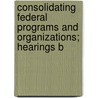 Consolidating Federal Programs and Organizations; Hearings B by United States. Congress. House.