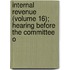 Internal Revenue (Volume 16); Hearing Before the Committee o