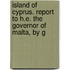 Island of Cyprus. Report to H.E. the Governor of Malta, by G