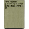 Labor Relations (Volume 6); Hearings Before the Committee on by United States. Congress. Welfare
