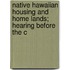 Native Hawaiian Housing and Home Lands; Hearing Before the C